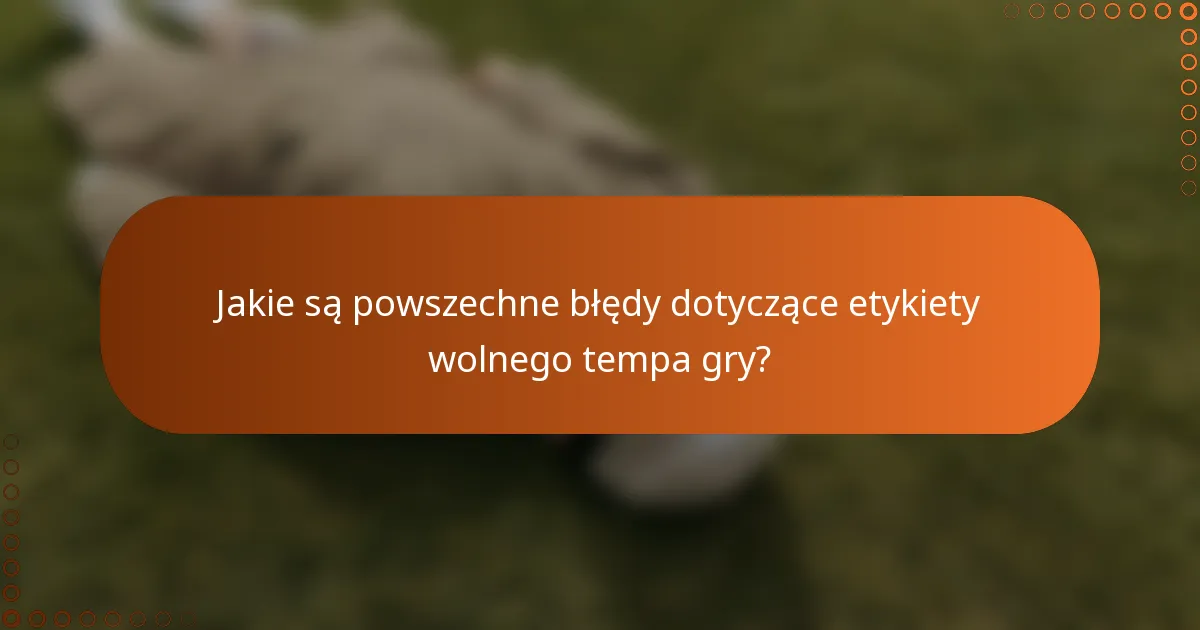 Jakie są powszechne błędy dotyczące etykiety wolnego tempa gry?