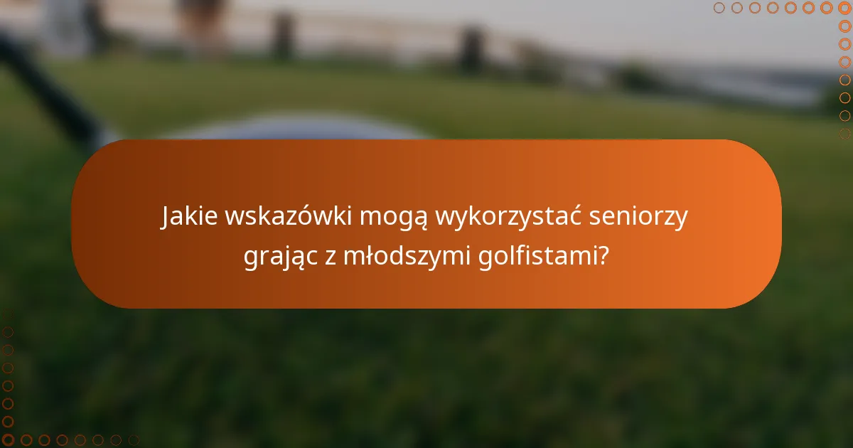 Jakie wskazówki mogą wykorzystać seniorzy grając z młodszymi golfistami?