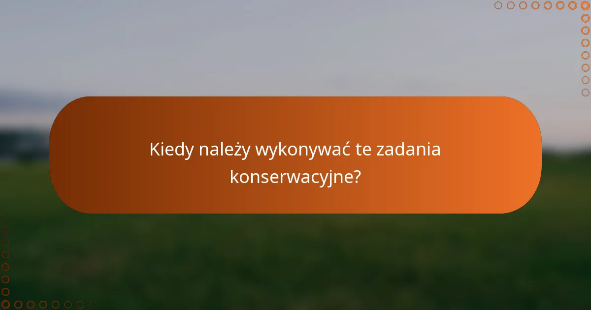 Kiedy należy wykonywać te zadania konserwacyjne?
